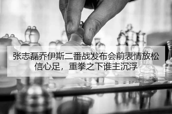 张志磊乔伊斯二番战发布会前表情放松信心足，重拳之下谁主沉浮